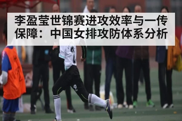 李盈莹世锦赛进攻效率与一传保障：中国女排攻防体系分析